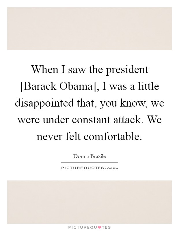 When I saw the president [Barack Obama], I was a little disappointed that, you know, we were under constant attack. We never felt comfortable. Picture Quote #1