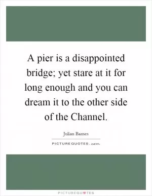A pier is a disappointed bridge; yet stare at it for long enough and you can dream it to the other side of the Channel Picture Quote #1