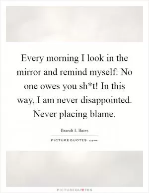 Every morning I look in the mirror and remind myself: No one owes you sh*t! In this way, I am never disappointed. Never placing blame Picture Quote #1