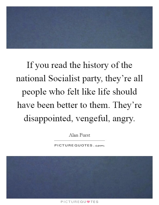 If you read the history of the national Socialist party, they're all people who felt like life should have been better to them. They're disappointed, vengeful, angry. Picture Quote #1