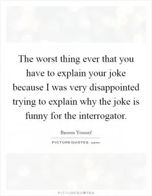 The worst thing ever that you have to explain your joke because I was very disappointed trying to explain why the joke is funny for the interrogator Picture Quote #1