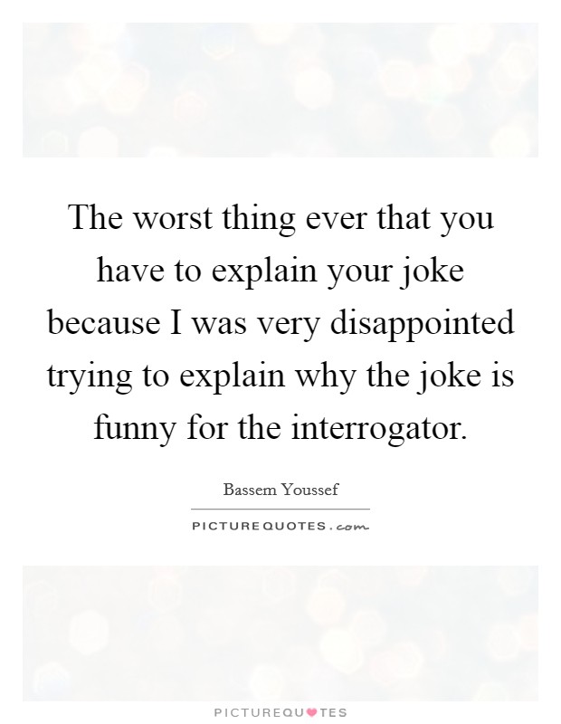The worst thing ever that you have to explain your joke because I was very disappointed trying to explain why the joke is funny for the interrogator. Picture Quote #1