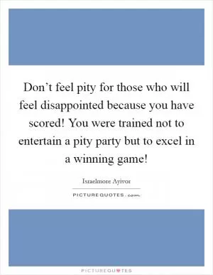 Don’t feel pity for those who will feel disappointed because you have scored! You were trained not to entertain a pity party but to excel in a winning game! Picture Quote #1