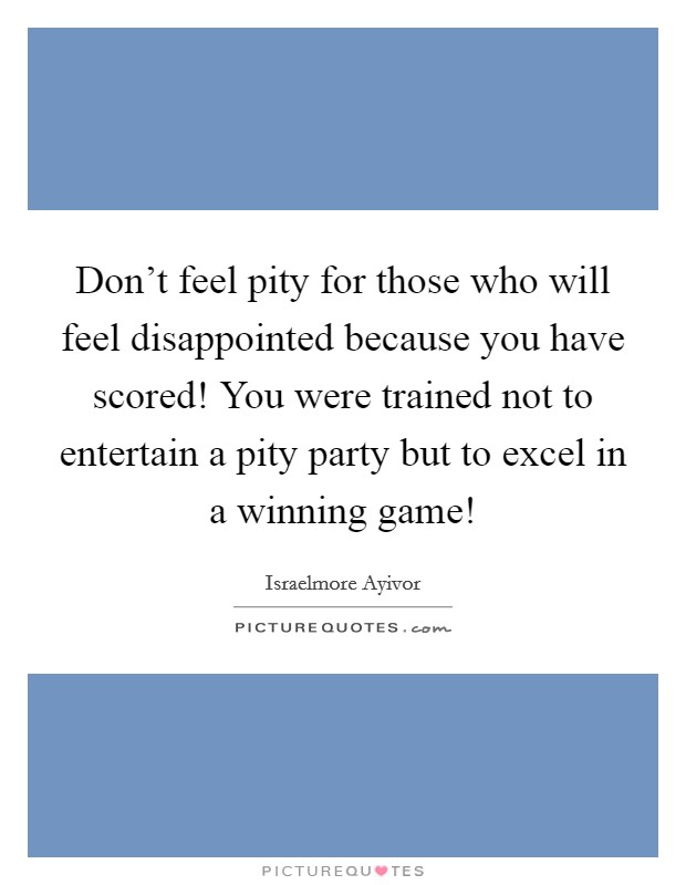 Don't feel pity for those who will feel disappointed because you have scored! You were trained not to entertain a pity party but to excel in a winning game! Picture Quote #1
