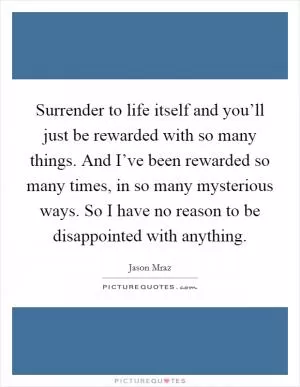 Surrender to life itself and you’ll just be rewarded with so many things. And I’ve been rewarded so many times, in so many mysterious ways. So I have no reason to be disappointed with anything Picture Quote #1