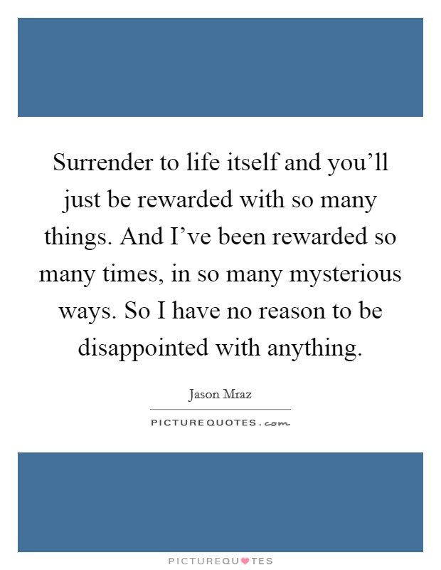 Surrender to life itself and you'll just be rewarded with so many things. And I've been rewarded so many times, in so many mysterious ways. So I have no reason to be disappointed with anything. Picture Quote #1