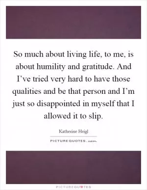 So much about living life, to me, is about humility and gratitude. And I’ve tried very hard to have those qualities and be that person and I’m just so disappointed in myself that I allowed it to slip Picture Quote #1