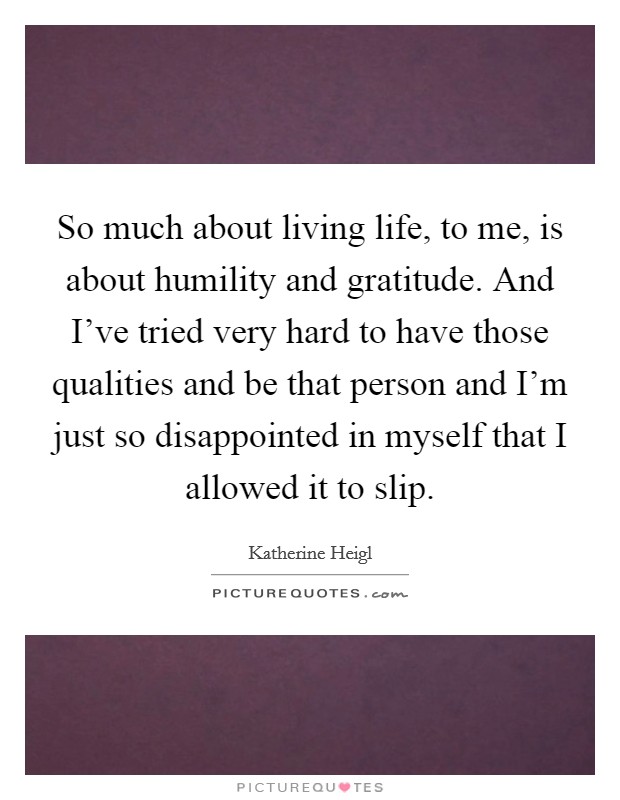 So much about living life, to me, is about humility and gratitude. And I've tried very hard to have those qualities and be that person and I'm just so disappointed in myself that I allowed it to slip. Picture Quote #1
