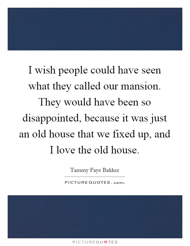 I wish people could have seen what they called our mansion. They would have been so disappointed, because it was just an old house that we fixed up, and I love the old house. Picture Quote #1