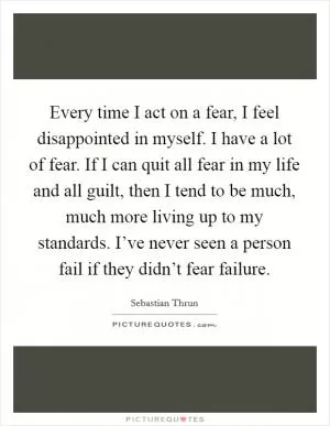Every time I act on a fear, I feel disappointed in myself. I have a lot of fear. If I can quit all fear in my life and all guilt, then I tend to be much, much more living up to my standards. I’ve never seen a person fail if they didn’t fear failure Picture Quote #1