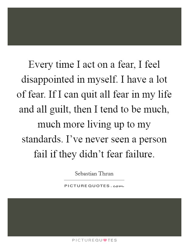 Every time I act on a fear, I feel disappointed in myself. I have a lot of fear. If I can quit all fear in my life and all guilt, then I tend to be much, much more living up to my standards. I've never seen a person fail if they didn't fear failure. Picture Quote #1