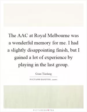 The AAC at Royal Melbourne was a wonderful memory for me. I had a slightly disappointing finish, but I gained a lot of experience by playing in the last group Picture Quote #1