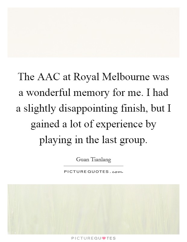 The AAC at Royal Melbourne was a wonderful memory for me. I had a slightly disappointing finish, but I gained a lot of experience by playing in the last group. Picture Quote #1
