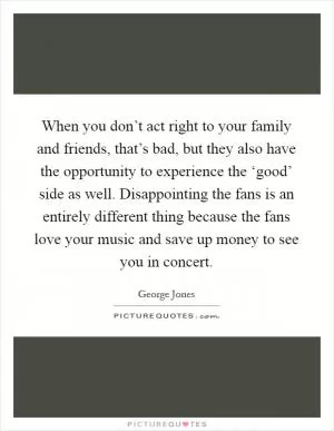 When you don’t act right to your family and friends, that’s bad, but they also have the opportunity to experience the ‘good’ side as well. Disappointing the fans is an entirely different thing because the fans love your music and save up money to see you in concert Picture Quote #1