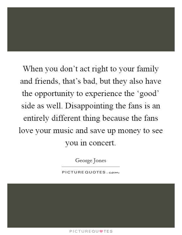 When you don't act right to your family and friends, that's bad, but they also have the opportunity to experience the ‘good' side as well. Disappointing the fans is an entirely different thing because the fans love your music and save up money to see you in concert. Picture Quote #1