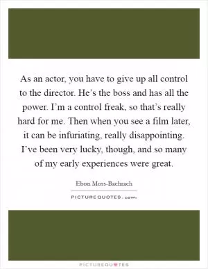 As an actor, you have to give up all control to the director. He’s the boss and has all the power. I’m a control freak, so that’s really hard for me. Then when you see a film later, it can be infuriating, really disappointing. I’ve been very lucky, though, and so many of my early experiences were great Picture Quote #1