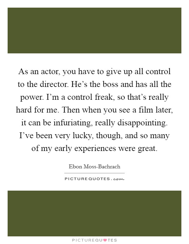 As an actor, you have to give up all control to the director. He's the boss and has all the power. I'm a control freak, so that's really hard for me. Then when you see a film later, it can be infuriating, really disappointing. I've been very lucky, though, and so many of my early experiences were great. Picture Quote #1
