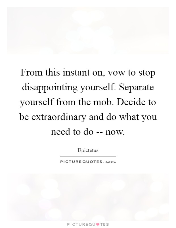 From this instant on, vow to stop disappointing yourself. Separate yourself from the mob. Decide to be extraordinary and do what you need to do -- now. Picture Quote #1