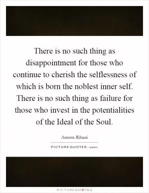 There is no such thing as disappointment for those who continue to cherish the selflessness of which is born the noblest inner self. There is no such thing as failure for those who invest in the potentialities of the Ideal of the Soul Picture Quote #1