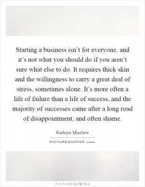 Starting a business isn’t for everyone, and it’s not what you should do if you aren’t sure what else to do. It requires thick skin and the willingness to carry a great deal of stress, sometimes alone. It’s more often a life of failure than a life of success, and the majority of successes came after a long road of disappointment, and often shame Picture Quote #1