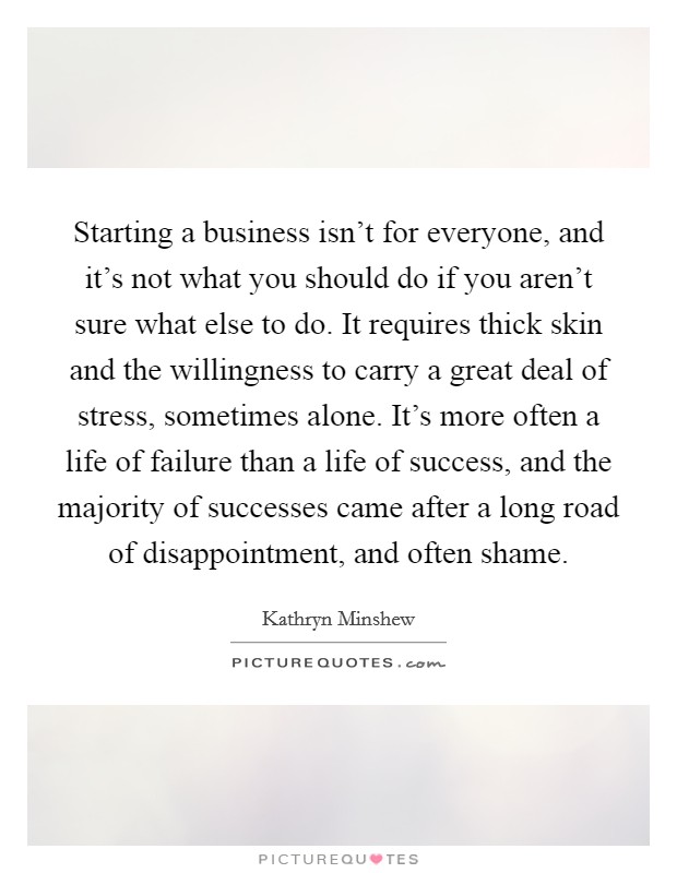 Starting a business isn't for everyone, and it's not what you should do if you aren't sure what else to do. It requires thick skin and the willingness to carry a great deal of stress, sometimes alone. It's more often a life of failure than a life of success, and the majority of successes came after a long road of disappointment, and often shame. Picture Quote #1