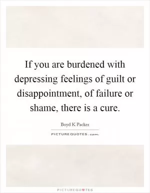 If you are burdened with depressing feelings of guilt or disappointment, of failure or shame, there is a cure Picture Quote #1