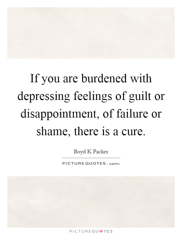 If you are burdened with depressing feelings of guilt or disappointment, of failure or shame, there is a cure. Picture Quote #1