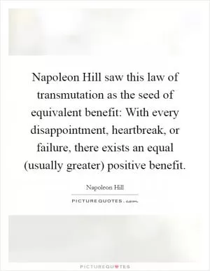Napoleon Hill saw this law of transmutation as the seed of equivalent benefit: With every disappointment, heartbreak, or failure, there exists an equal (usually greater) positive benefit Picture Quote #1