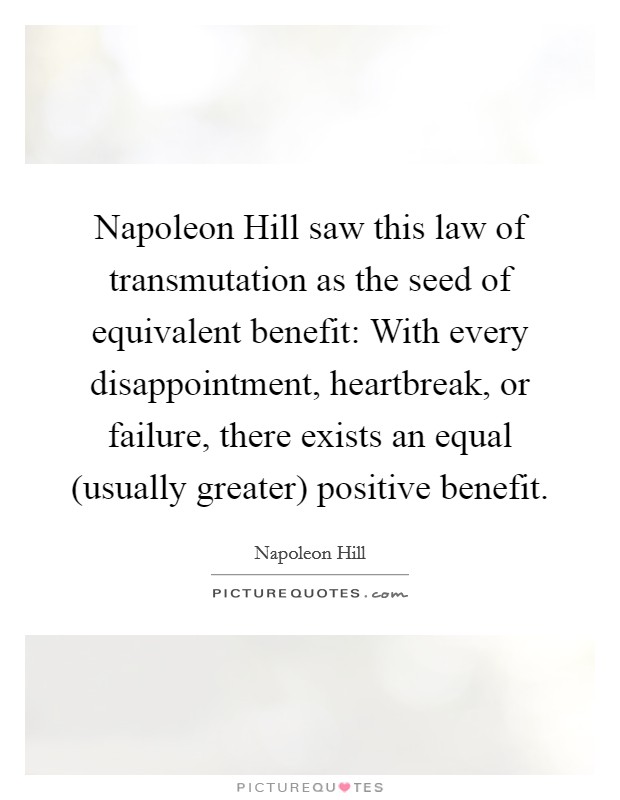Napoleon Hill saw this law of transmutation as the seed of equivalent benefit: With every disappointment, heartbreak, or failure, there exists an equal (usually greater) positive benefit. Picture Quote #1