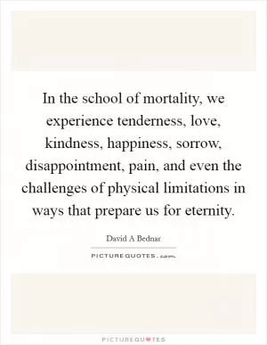 In the school of mortality, we experience tenderness, love, kindness, happiness, sorrow, disappointment, pain, and even the challenges of physical limitations in ways that prepare us for eternity Picture Quote #1