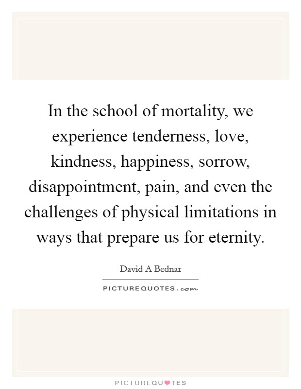 In the school of mortality, we experience tenderness, love, kindness, happiness, sorrow, disappointment, pain, and even the challenges of physical limitations in ways that prepare us for eternity. Picture Quote #1