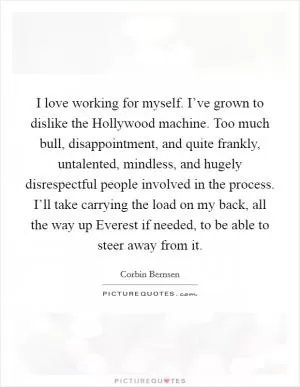 I love working for myself. I’ve grown to dislike the Hollywood machine. Too much bull, disappointment, and quite frankly, untalented, mindless, and hugely disrespectful people involved in the process. I’ll take carrying the load on my back, all the way up Everest if needed, to be able to steer away from it Picture Quote #1