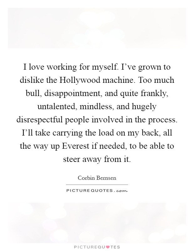 I love working for myself. I've grown to dislike the Hollywood machine. Too much bull, disappointment, and quite frankly, untalented, mindless, and hugely disrespectful people involved in the process. I'll take carrying the load on my back, all the way up Everest if needed, to be able to steer away from it. Picture Quote #1