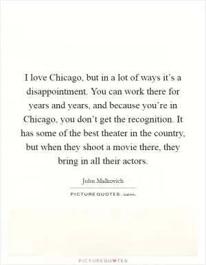 I love Chicago, but in a lot of ways it’s a disappointment. You can work there for years and years, and because you’re in Chicago, you don’t get the recognition. It has some of the best theater in the country, but when they shoot a movie there, they bring in all their actors Picture Quote #1