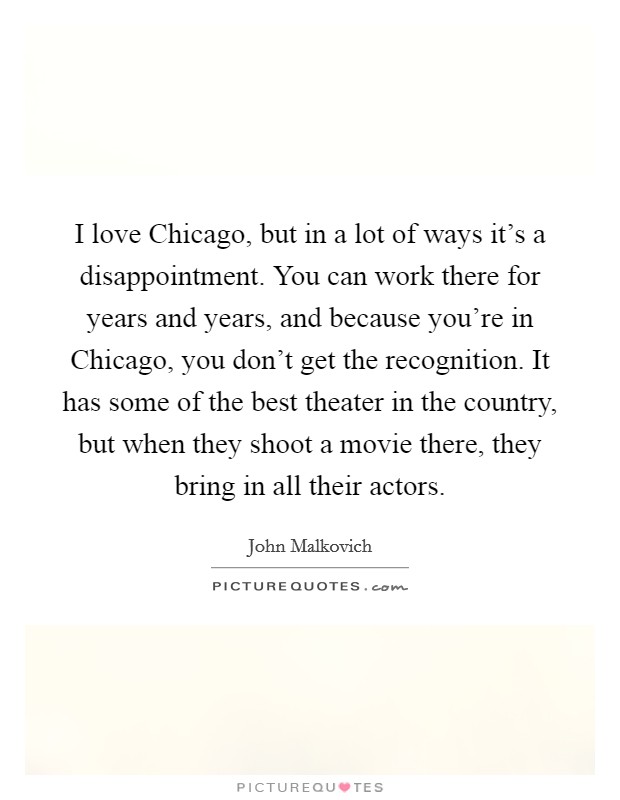 I love Chicago, but in a lot of ways it's a disappointment. You can work there for years and years, and because you're in Chicago, you don't get the recognition. It has some of the best theater in the country, but when they shoot a movie there, they bring in all their actors. Picture Quote #1