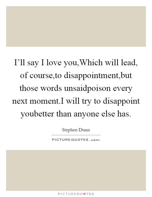 I'll say I love you,Which will lead, of course,to disappointment,but those words unsaidpoison every next moment.I will try to disappoint youbetter than anyone else has. Picture Quote #1