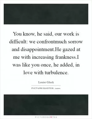 You know, he said, our work is difficult: we confrontmuch sorrow and disappointment.He gazed at me with increasing frankness.I was like you once, he added, in love with turbulence Picture Quote #1