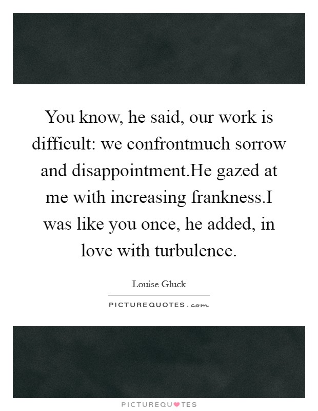 You know, he said, our work is difficult: we confrontmuch sorrow and disappointment.He gazed at me with increasing frankness.I was like you once, he added, in love with turbulence. Picture Quote #1