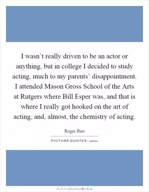 I wasn’t really driven to be an actor or anything, but in college I decided to study acting, much to my parents’ disappointment. I attended Mason Gross School of the Arts at Rutgers where Bill Esper was, and that is where I really got hooked on the art of acting, and, almost, the chemistry of acting Picture Quote #1