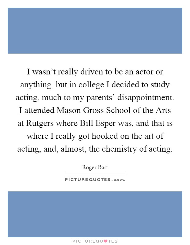 I wasn't really driven to be an actor or anything, but in college I decided to study acting, much to my parents' disappointment. I attended Mason Gross School of the Arts at Rutgers where Bill Esper was, and that is where I really got hooked on the art of acting, and, almost, the chemistry of acting. Picture Quote #1