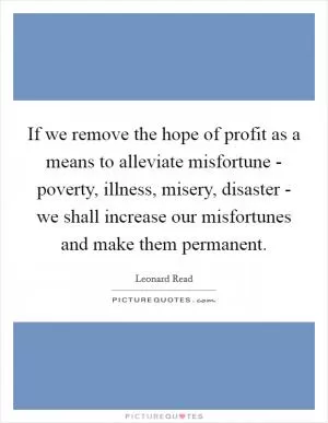 If we remove the hope of profit as a means to alleviate misfortune - poverty, illness, misery, disaster - we shall increase our misfortunes and make them permanent Picture Quote #1