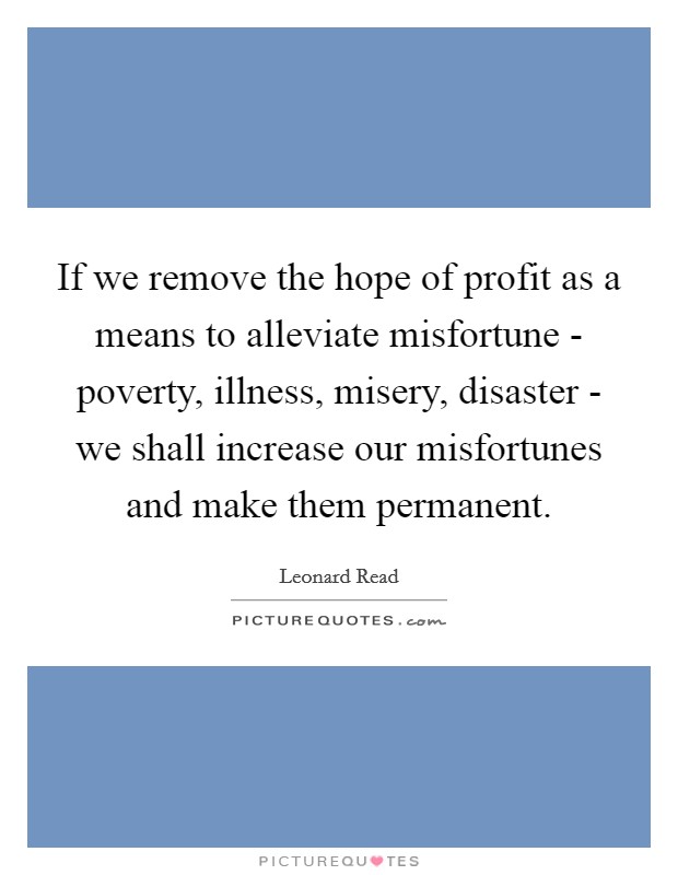 If we remove the hope of profit as a means to alleviate misfortune - poverty, illness, misery, disaster - we shall increase our misfortunes and make them permanent. Picture Quote #1