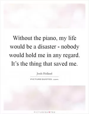 Without the piano, my life would be a disaster - nobody would hold me in any regard. It’s the thing that saved me Picture Quote #1