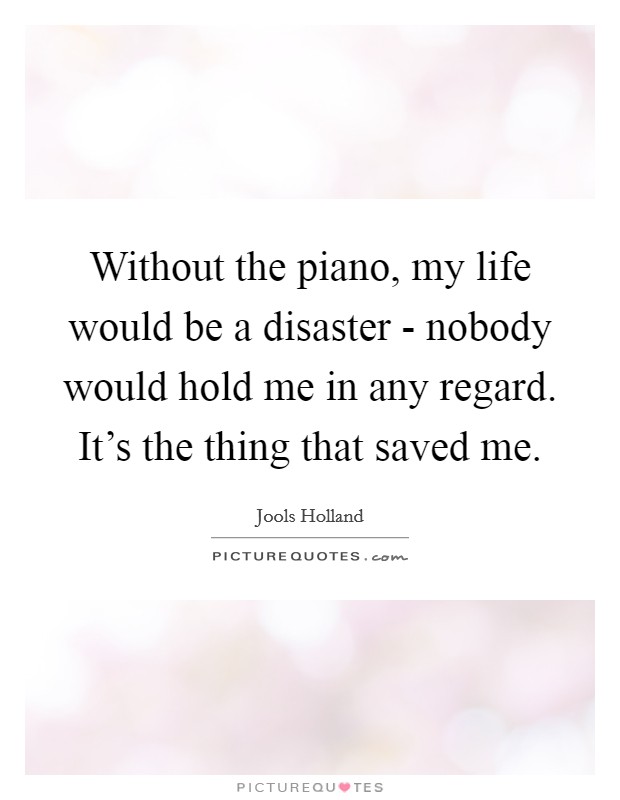 Without the piano, my life would be a disaster - nobody would hold me in any regard. It's the thing that saved me. Picture Quote #1