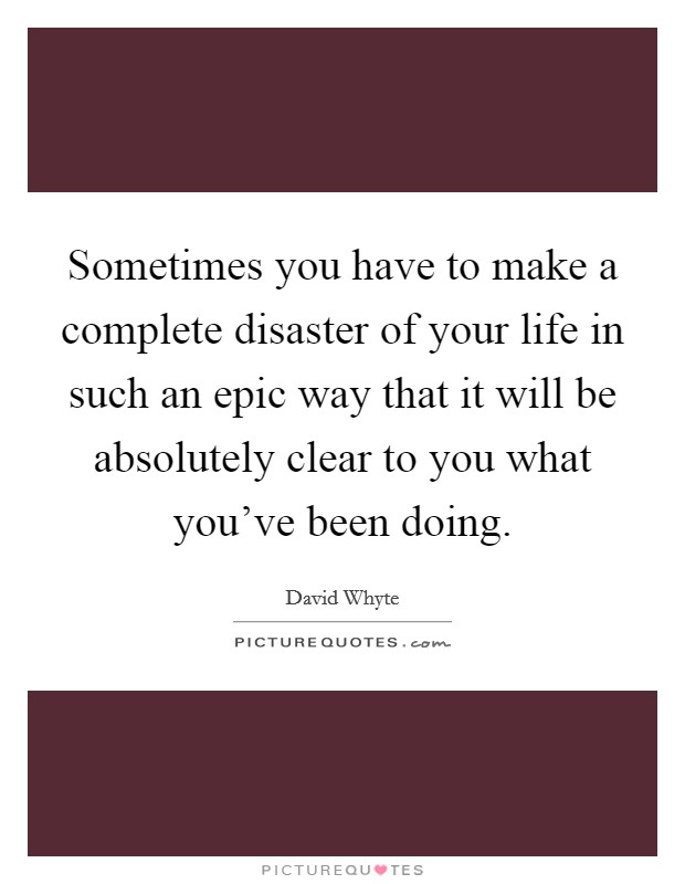 Sometimes you have to make a complete disaster of your life in such an epic way that it will be absolutely clear to you what you've been doing. Picture Quote #1