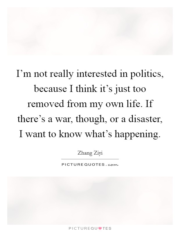I'm not really interested in politics, because I think it's just too removed from my own life. If there's a war, though, or a disaster, I want to know what's happening. Picture Quote #1