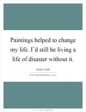 Paintings helped to change my life. I’d still be living a life of disaster without it Picture Quote #1