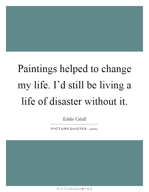 Paintings helped to change my life. I'd still be living a life of disaster without it. Picture Quote #1