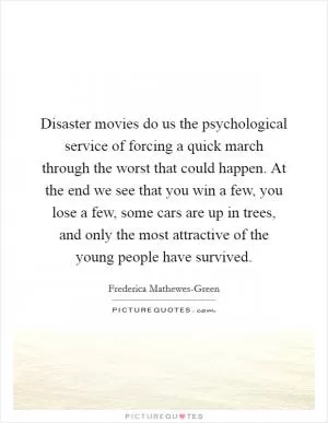 Disaster movies do us the psychological service of forcing a quick march through the worst that could happen. At the end we see that you win a few, you lose a few, some cars are up in trees, and only the most attractive of the young people have survived Picture Quote #1