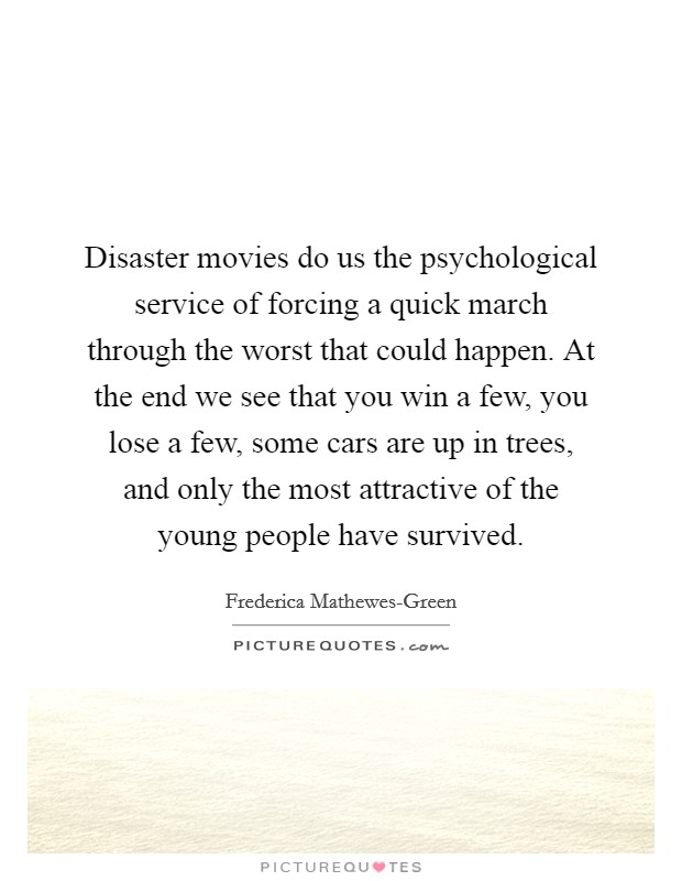 Disaster movies do us the psychological service of forcing a quick march through the worst that could happen. At the end we see that you win a few, you lose a few, some cars are up in trees, and only the most attractive of the young people have survived. Picture Quote #1